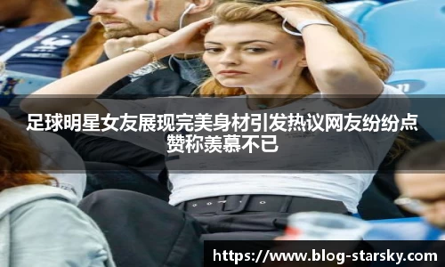 足球明星女友展现完美身材引发热议网友纷纷点赞称羡慕不已